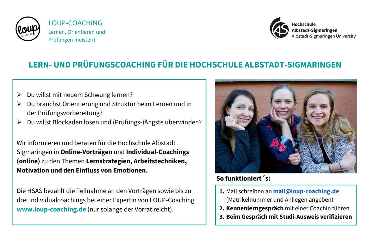 Wir informieren und beraten für die Hochschule Albstadt  Sigmaringen in Online-Vorträgen und Individual-Coachings  (online) zu den Themen Lernstrategien, Arbeitstechniken,  Motivation und den Einfluss von Emotionen. Die HSAS bezahlt die Teilnahme an den Vorträgen sowie bis zu  drei Individualcoachings bei einer Expertin von LOUP-Coaching  www.loup-coaching.de (nur solange der Vorrat reicht).